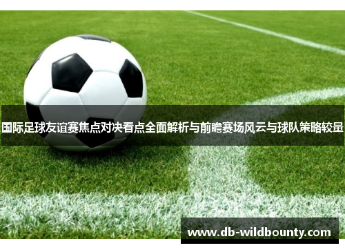 国际足球友谊赛焦点对决看点全面解析与前瞻赛场风云与球队策略较量