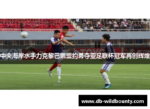 中央海岸水手力克黎巴嫩盟约勇夺亚足联杯冠军再创辉煌