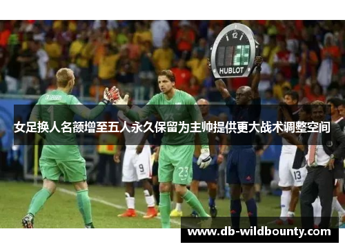 女足换人名额增至五人永久保留为主帅提供更大战术调整空间 女足换人名额增至五人永久保留为主帅提供更大战术调整空间