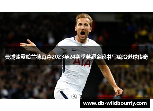 曼城锋霸哈兰德再夺2023至24赛季英超金靴书写统治进球传奇
