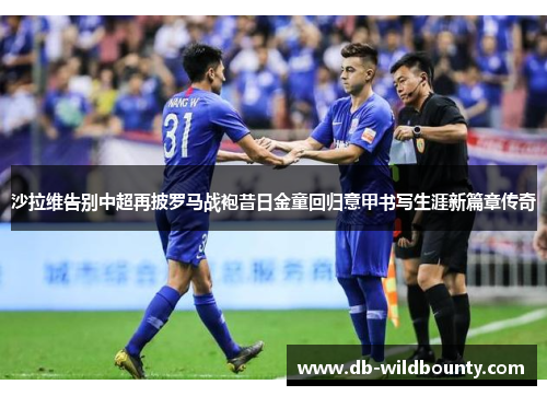 沙拉维告别中超再披罗马战袍昔日金童回归意甲书写生涯新篇章传奇 沙拉维告别中超再披罗马战袍昔日金童回归意甲书写生涯新篇章传奇
